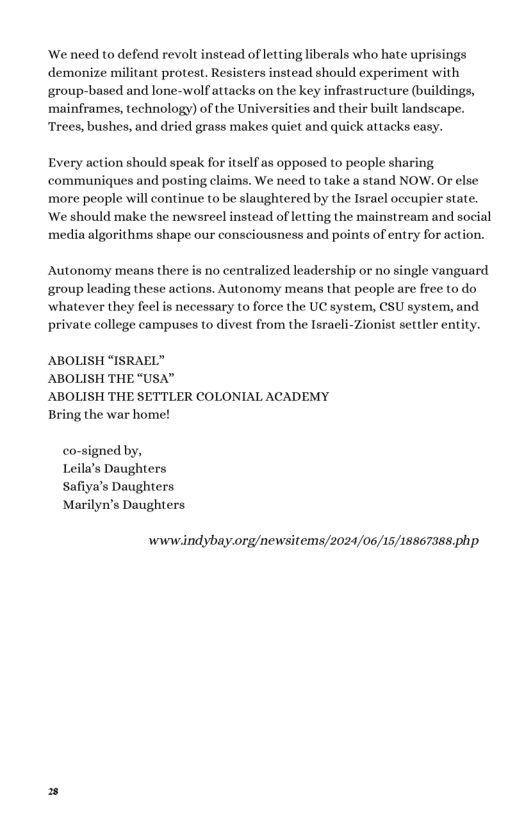 We need to defend revolt instead of letting liberals who hate uprisings demonize militant protest. Resisters instead should experiment with group-based and lone-wolf attacks on the key infrastructure (buildings, mainframes, technology) of the Universities and their built landscape. Trees, bushes, and dried grass makes quiet and quick attacks easy. Every action should speak for itself as opposed to people sharing communiques and posting claims. We need to take a stand NOW. Or else more people will continue to be slaughtered by the Isracl oceupier state. ‘We should make the newsreel instead of letting the mainstream and social media algorithms shape our consciousness and points of entry for action. Autonomy means there is no centralized leadership or no single vanguard group leading these actions. Autonomy means that people are free to do whatever they feel is necessary to force the UC system, CSU system, and private college campuses to divest from the Israeli-Zionist settler entity. ABOLISH “ISRAEL” ABOLISH THE “USA” ABOLISH THE SETTLER COLONIAL ACADEMY Bring the war home! co-signed by, Leila’s Daughters Safiya’s Daughters Marilyn’s Daughters wwwindybay.org/newsitems/2024/06/15/18867388.php.